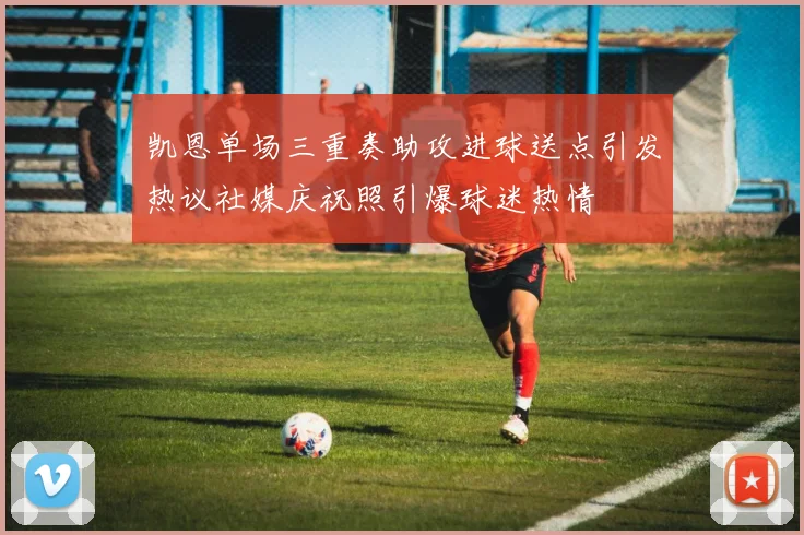凯恩单场三重奏助攻进球送点引发热议社媒庆祝照引爆球迷热情