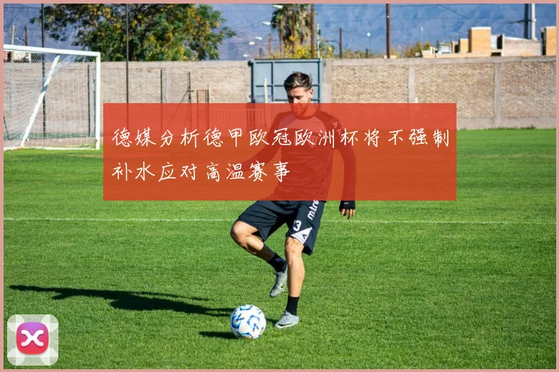 德媒分析德甲欧冠欧洲杯将不强制补水应对高温赛事