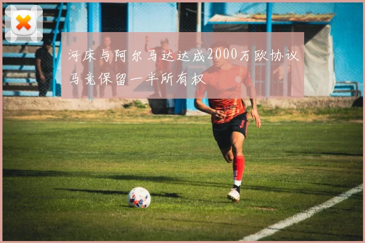 河床与阿尔马达达成2000万欧协议马竞保留一半所有权