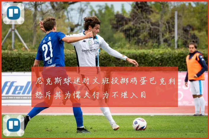 尼克斯球迷对文班投掷鸡蛋巴克利怒斥其为懦夫行为不堪入目