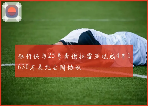 独行侠与25号秀德拉雷亚达成4年1630万美元合同协议