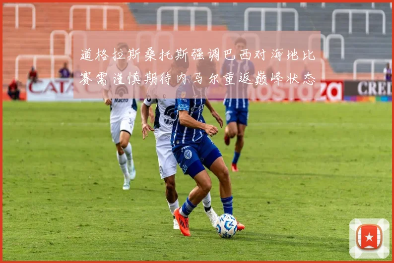 道格拉斯桑托斯强调巴西对海地比赛需谨慎期待内马尔重返巅峰状态