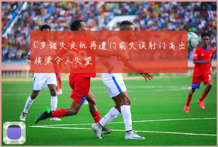 C罗错失良机再遭门前失误射门高出横梁令人失望