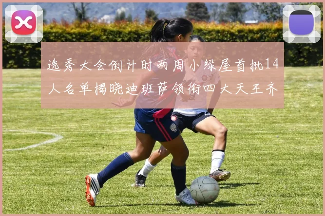 选秀大会倒计时两周小绿屋首批14人名单揭晓迪班萨领衔四大天王齐聚