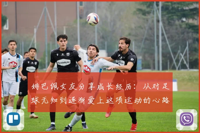 姆巴佩女友分享成长经历：从对足球无知到逐渐爱上这项运动的心路历程