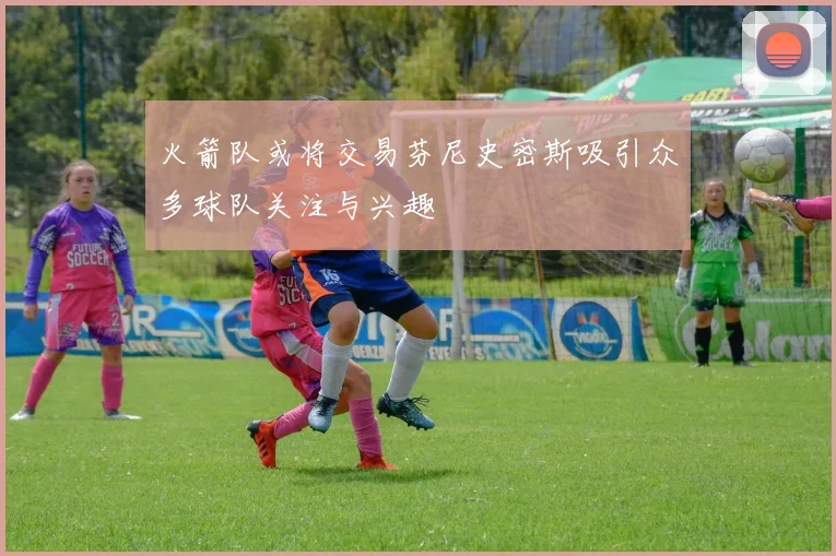 火箭队或将交易芬尼史密斯吸引众多球队关注与兴趣